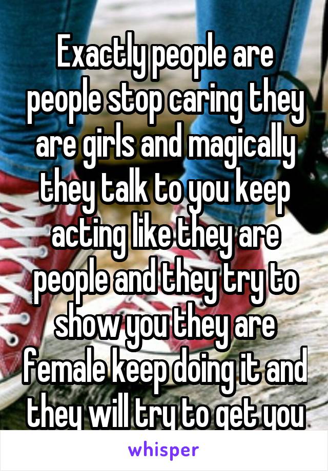 Exactly people are people stop caring they are girls and magically they talk to you keep acting like they are people and they try to show you they are female keep doing it and they will try to get you