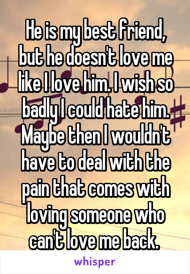 He is my best friend, but he doesn't love me like I love him. I wish so badly I could hate him. Maybe then I wouldn't have to deal with the pain that comes with loving someone who can't love me back. 