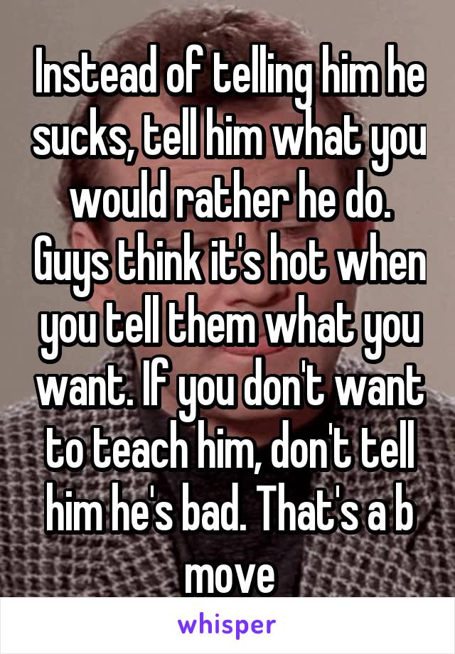 Instead of telling him he sucks, tell him what you would rather he do. Guys think it's hot when you tell them what you want. If you don't want to teach him, don't tell him he's bad. That's a b move