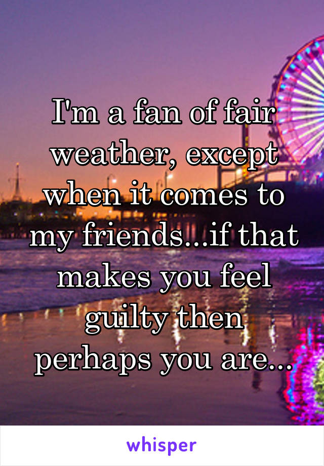 I'm a fan of fair weather, except when it comes to my friends...if that makes you feel guilty then perhaps you are...