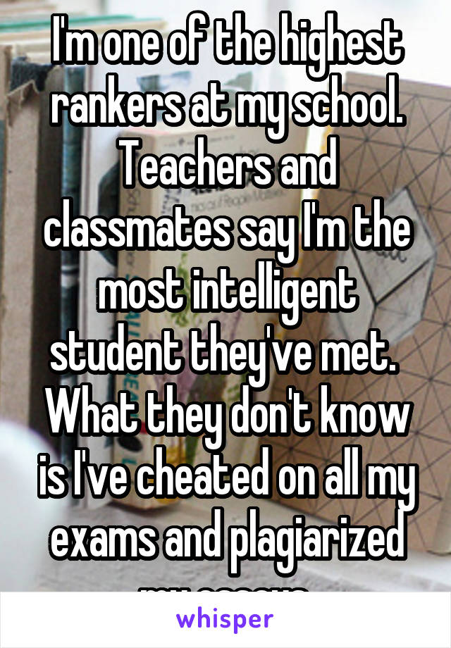 I'm one of the highest rankers at my school. Teachers and classmates say I'm the most intelligent student they've met. 
What they don't know is I've cheated on all my exams and plagiarized my essays.