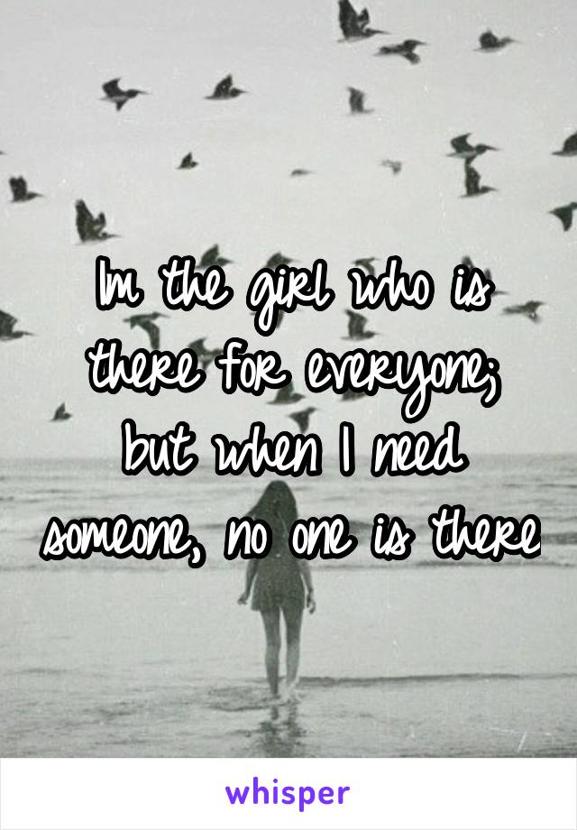 Im the girl who is there for everyone; but when I need someone, no one is there