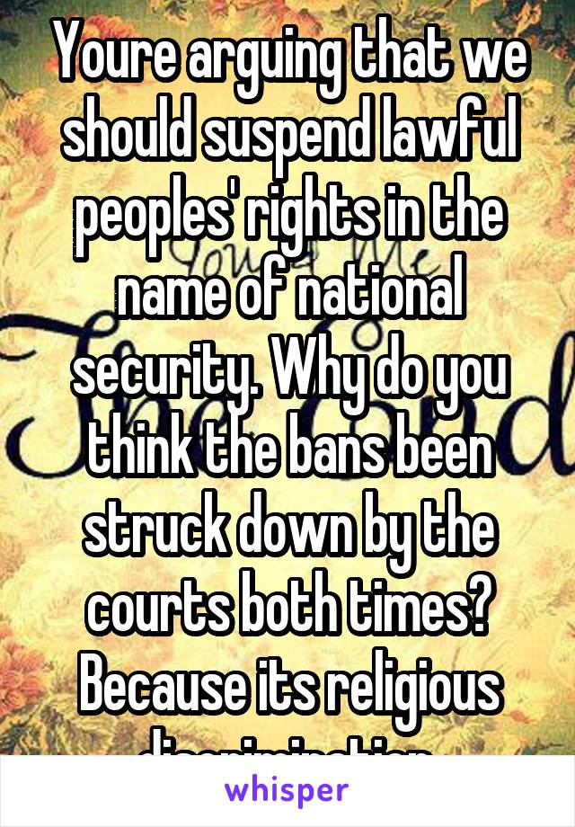 Youre arguing that we should suspend lawful peoples' rights in the name of national security. Why do you think the bans been struck down by the courts both times? Because its religious discrimination.