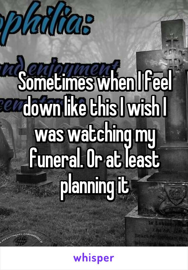 Sometimes when I feel down like this I wish I was watching my funeral. Or at least planning it