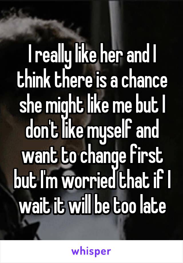 I really like her and I think there is a chance she might like me but I don't like myself and want to change first but I'm worried that if I wait it will be too late