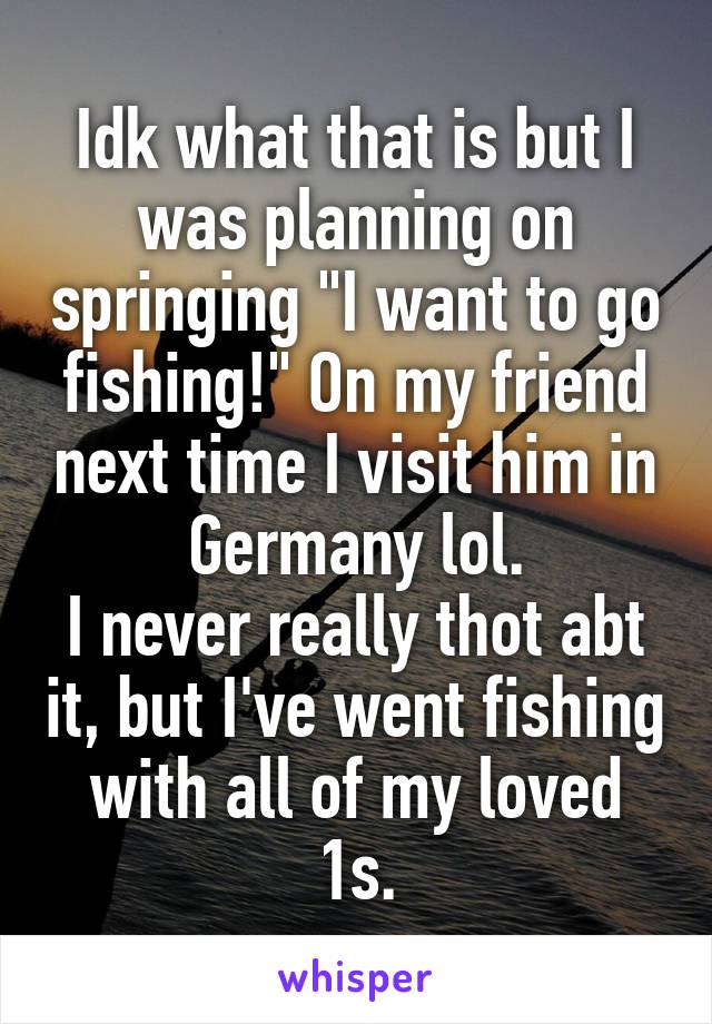 Idk what that is but I was planning on springing "I want to go fishing!" On my friend next time I visit him in Germany lol.
I never really thot abt it, but I've went fishing with all of my loved 1s.