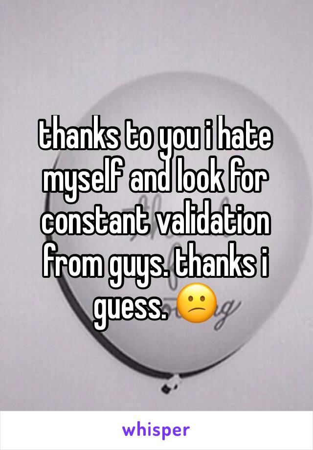 thanks to you i hate myself and look for constant validation from guys. thanks i guess. 😕