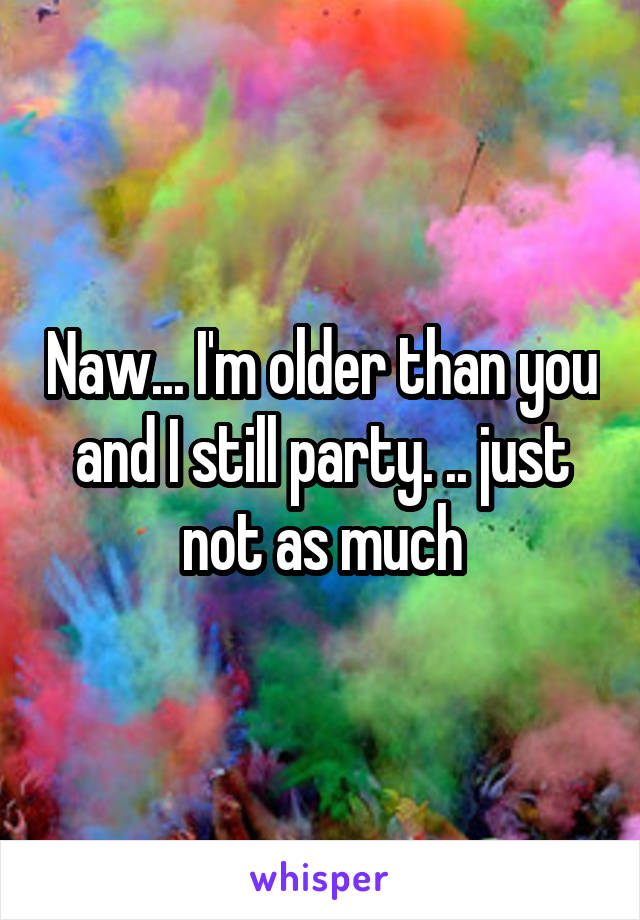 Naw... I'm older than you and I still party. .. just not as much