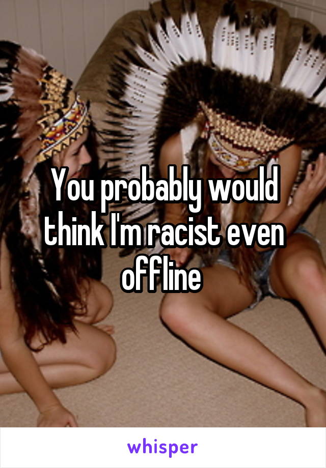 You probably would think I'm racist even offline 