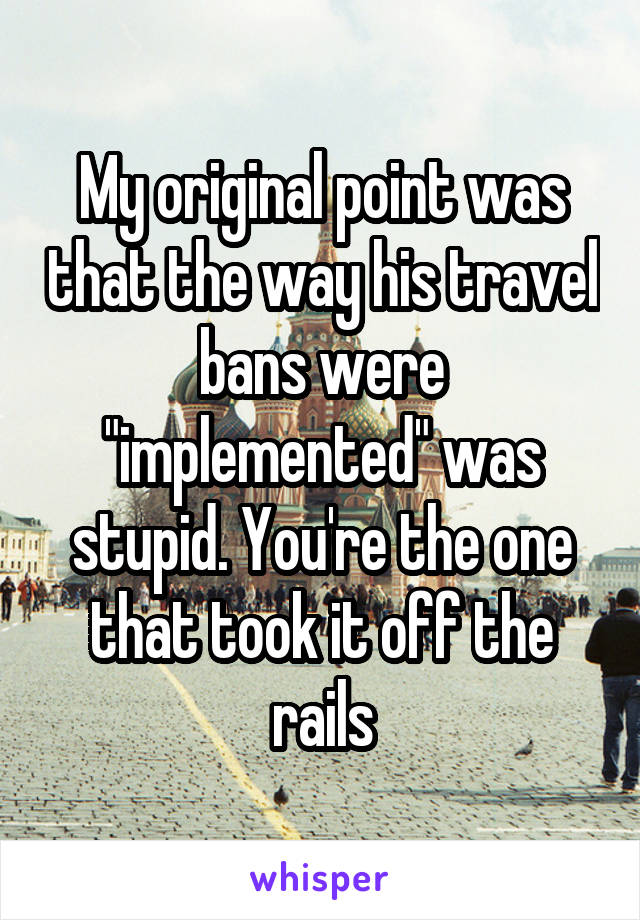 My original point was that the way his travel bans were "implemented" was stupid. You're the one that took it off the rails