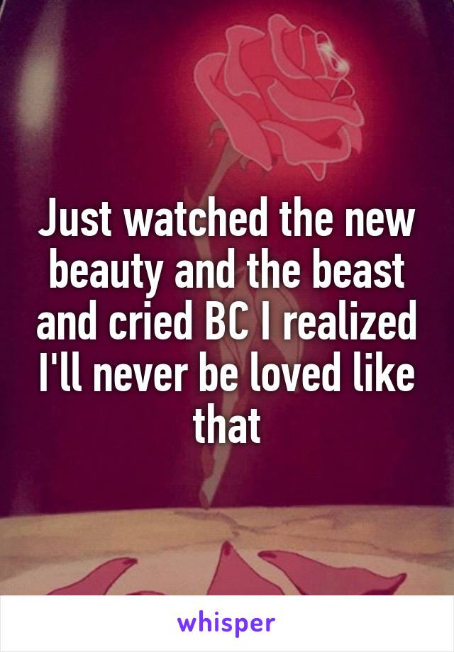 Just watched the new beauty and the beast and cried BC I realized I'll never be loved like that