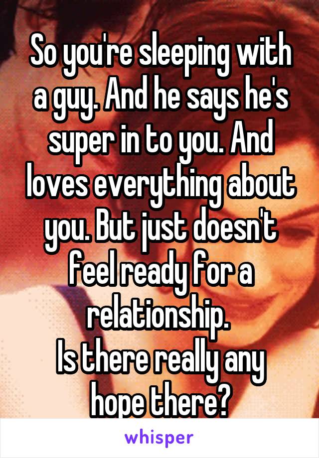 So you're sleeping with a guy. And he says he's super in to you. And loves everything about you. But just doesn't feel ready for a relationship. 
Is there really any hope there?