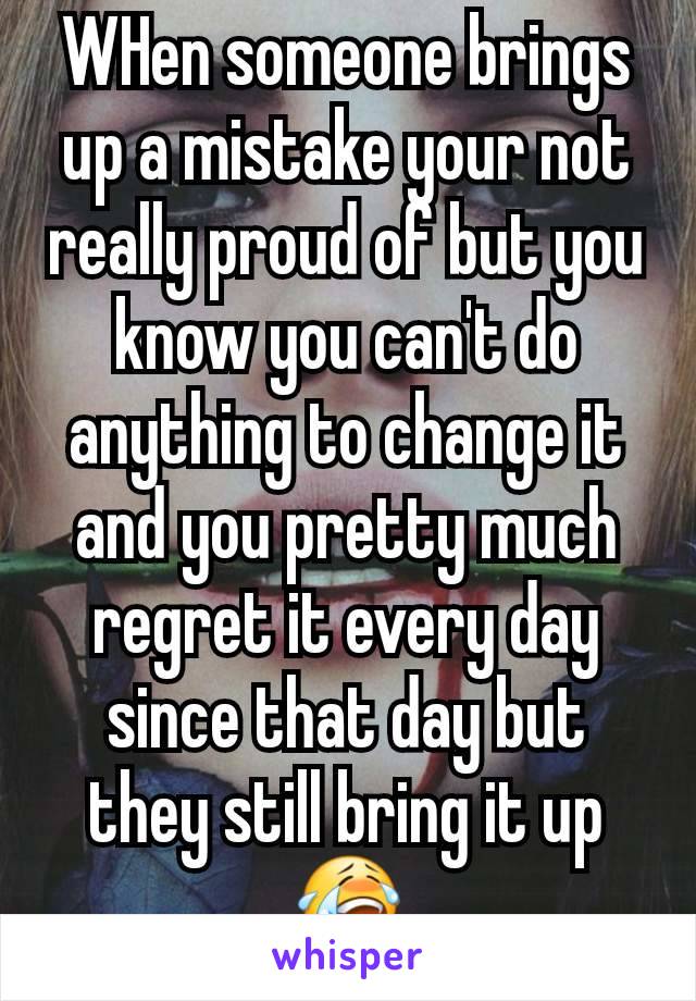 WHen someone brings up a mistake your not really proud of but you know you can't do anything to change it and you pretty much regret it every day since that day but they still bring it up 😭