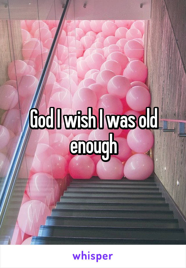 God I wish I was old enough