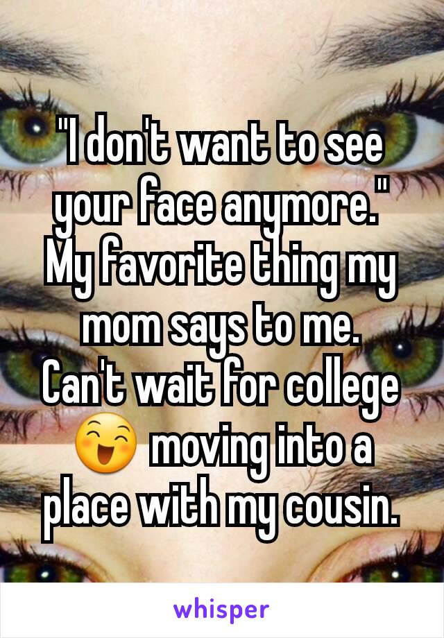 "I don't want to see your face anymore." My favorite thing my mom says to me.
Can't wait for college 😄 moving into a place with my cousin.