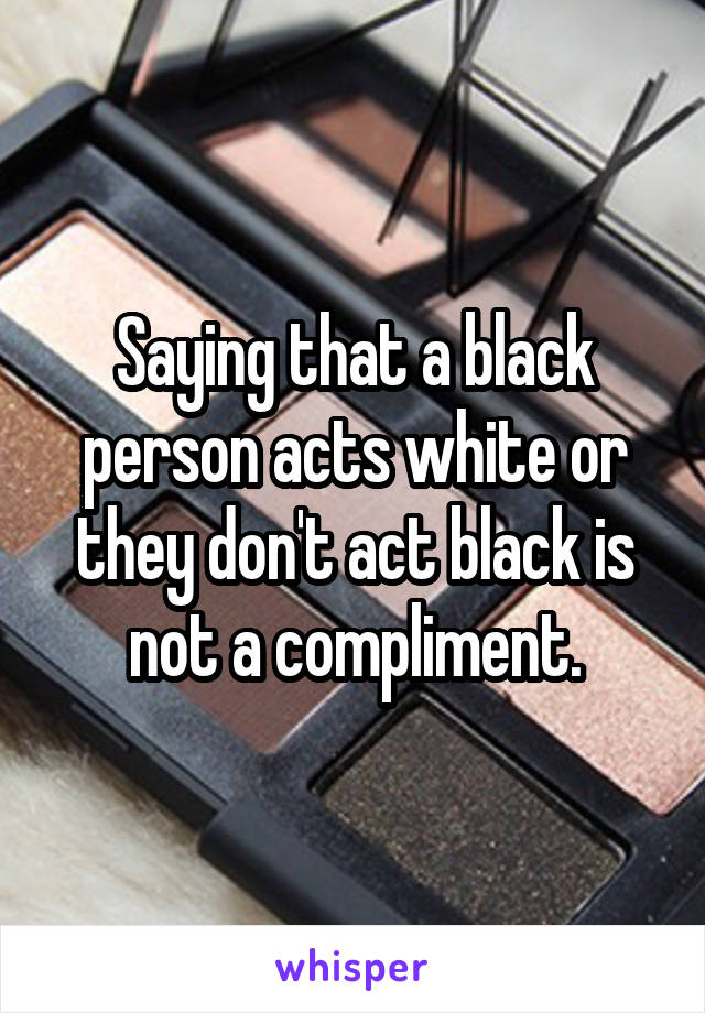 Saying that a black person acts white or they don't act black is not a compliment.