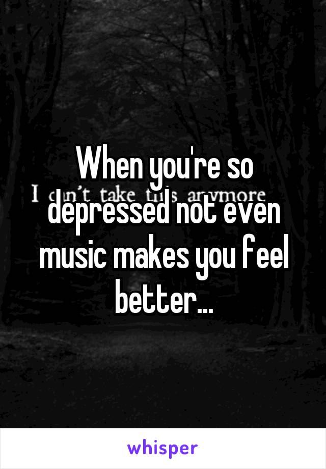 When you're so depressed not even music makes you feel better...