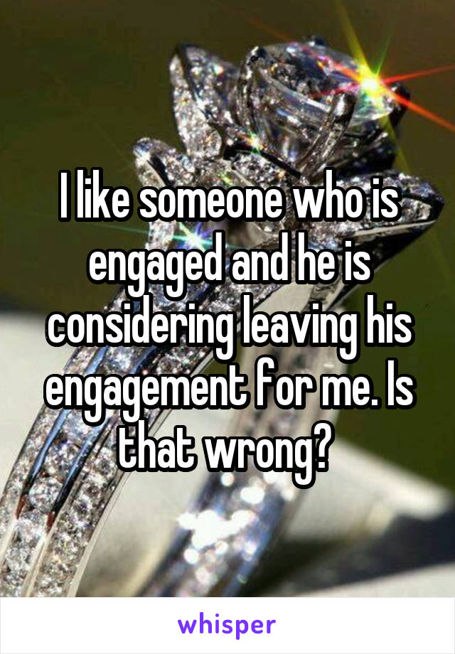 I like someone who is engaged and he is considering leaving his engagement for me. Is that wrong? 