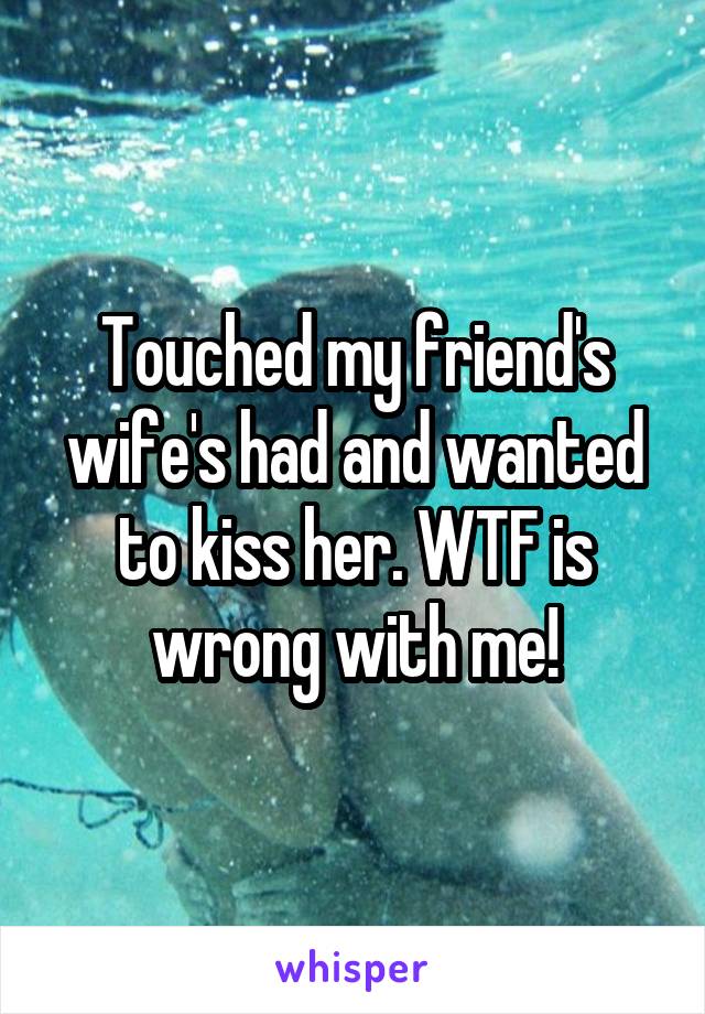 Touched my friend's wife's had and wanted to kiss her. WTF is wrong with me!