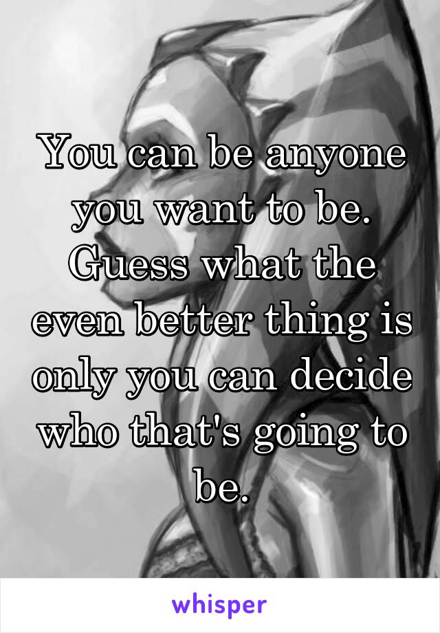 You can be anyone you want to be. Guess what the even better thing is only you can decide who that's going to be.