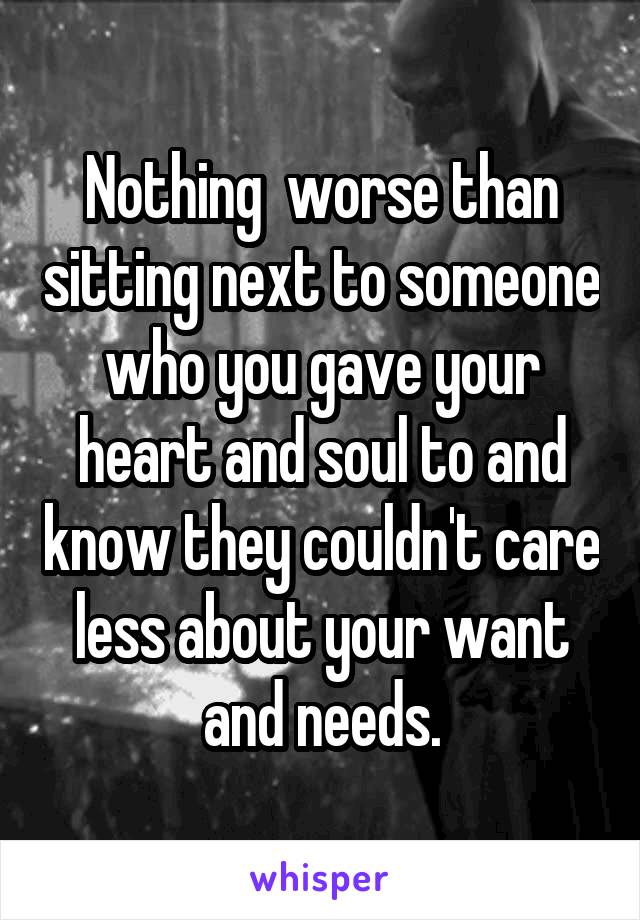 Nothing  worse than sitting next to someone who you gave your heart and soul to and know they couldn't care less about your want and needs.