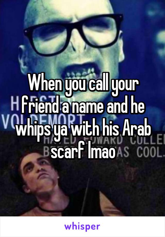 When you call your friend a name and he whips ya with his Arab scarf lmao