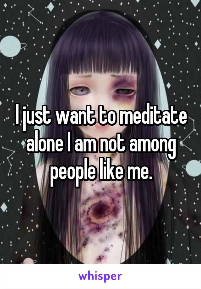 I just want to meditate alone I am not among people like me.