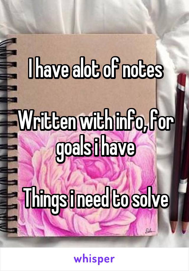 I have alot of notes

Written with info, for goals i have

Things i need to solve