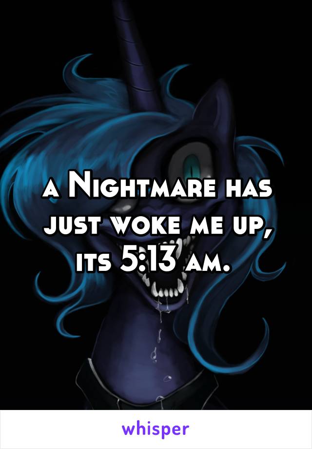 a Nightmare has just woke me up, its 5:13 am. 