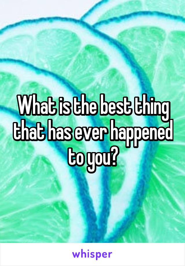 What is the best thing that has ever happened to you?