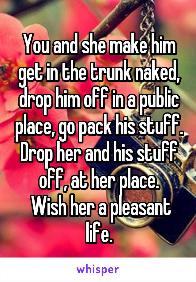 You and she make him get in the trunk naked, drop him off in a public place, go pack his stuff.
Drop her and his stuff off, at her place.
 Wish her a pleasant life.