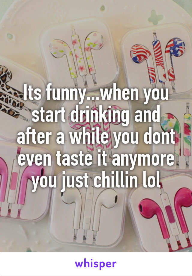 Its funny...when you start drinking and after a while you dont even taste it anymore you just chillin lol