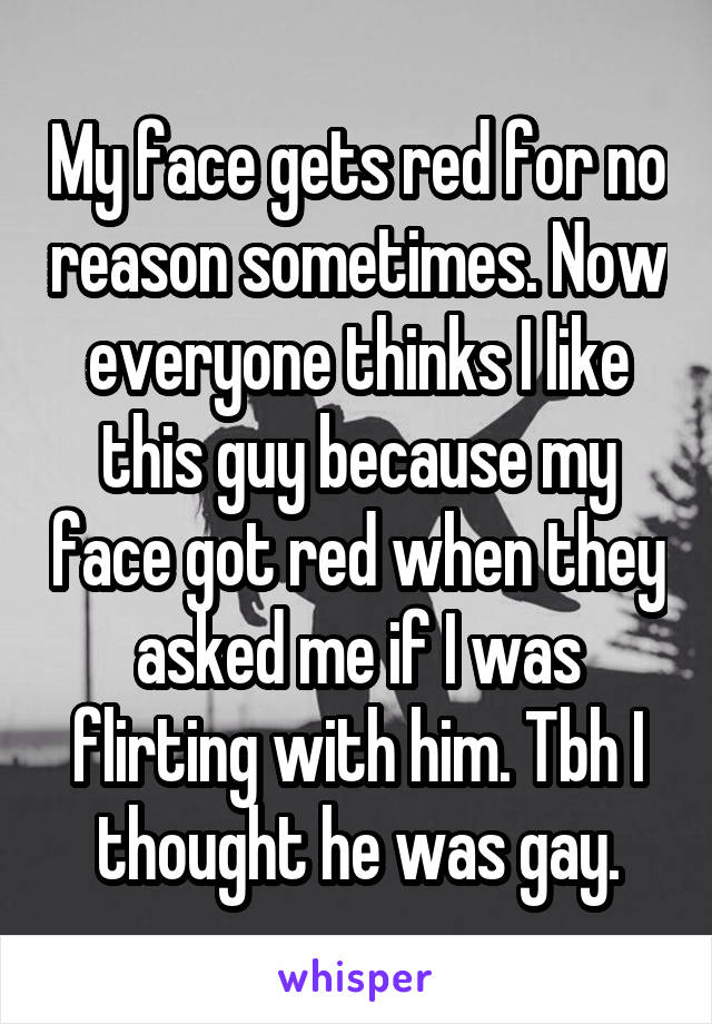 My face gets red for no reason sometimes. Now everyone thinks I like this guy because my face got red when they asked me if I was flirting with him. Tbh I thought he was gay.