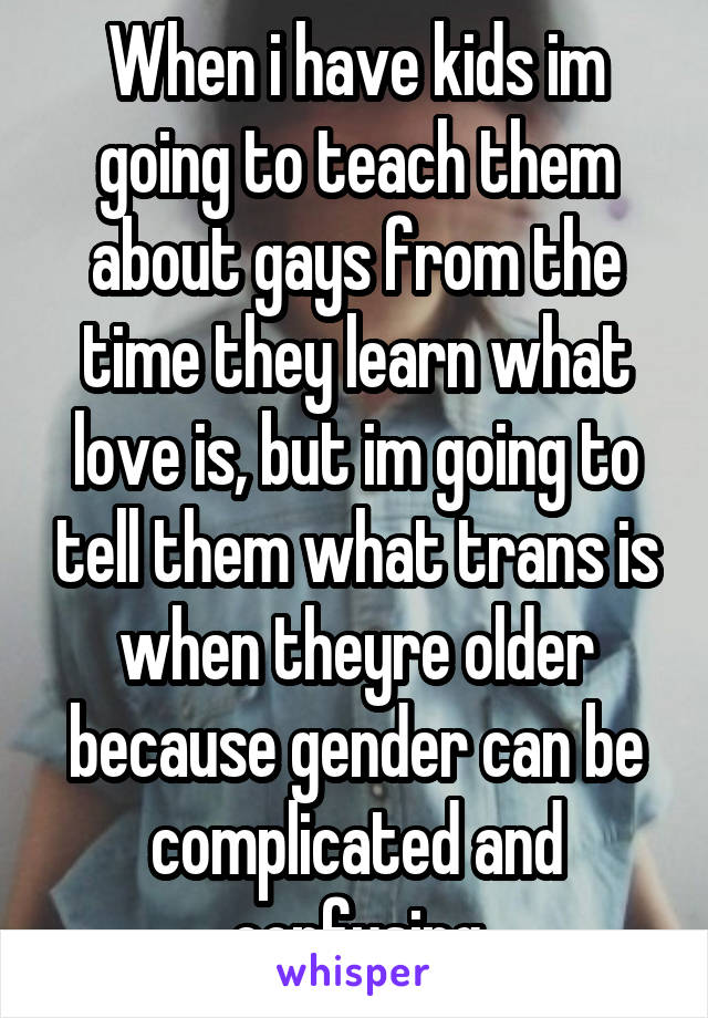 When i have kids im going to teach them about gays from the time they learn what love is, but im going to tell them what trans is when theyre older because gender can be complicated and confusing