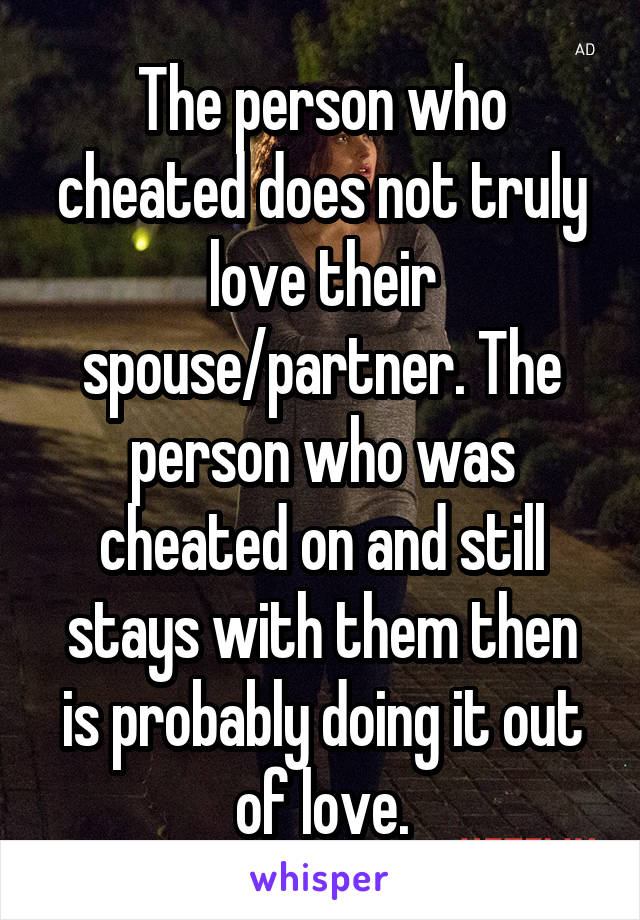 The person who cheated does not truly love their spouse/partner. The person who was cheated on and still stays with them then is probably doing it out of love.