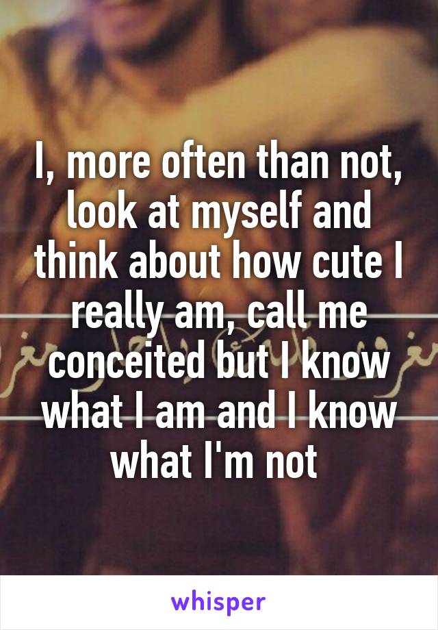 I, more often than not, look at myself and think about how cute I really am, call me conceited but I know what I am and I know what I'm not 