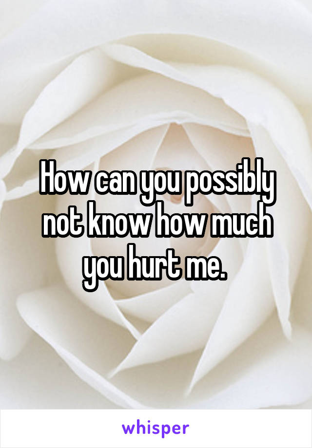 How can you possibly not know how much you hurt me. 