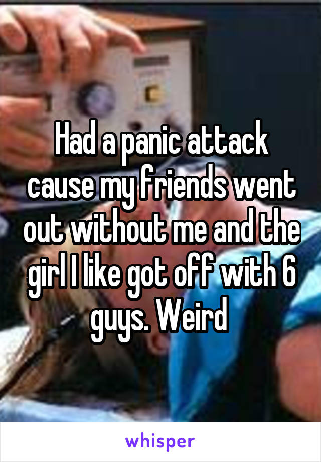 Had a panic attack cause my friends went out without me and the girl I like got off with 6 guys. Weird 