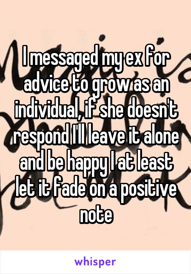 I messaged my ex for advice to grow as an individual, if she doesn't respond I'll leave it alone and be happy I at least let it fade on a positive note