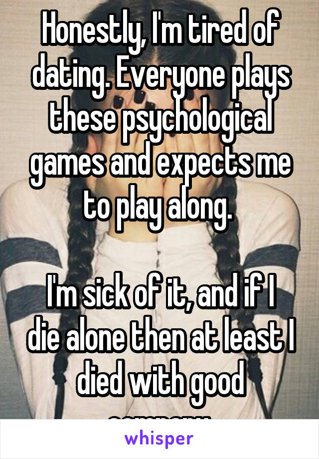 Honestly, I'm tired of dating. Everyone plays these psychological games and expects me to play along. 

I'm sick of it, and if I die alone then at least I died with good company.