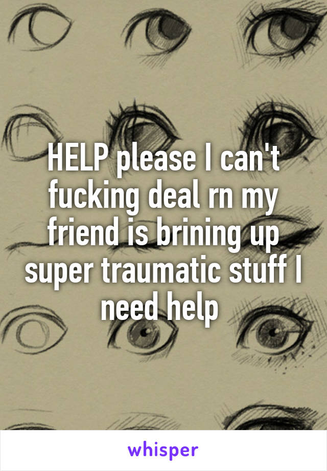 HELP please I can't fucking deal rn my friend is brining up super traumatic stuff I need help 