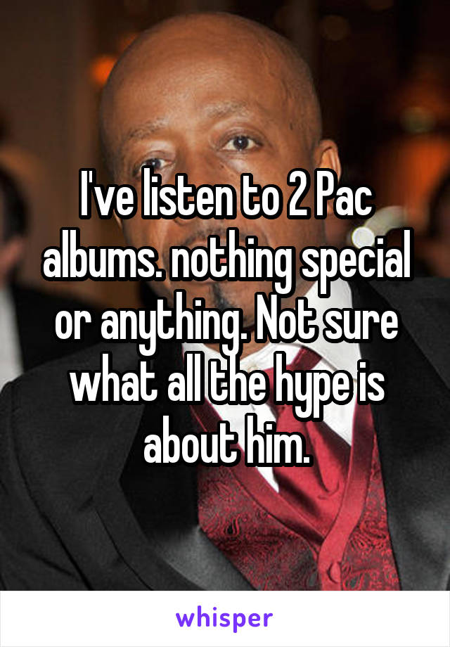 I've listen to 2 Pac albums. nothing special or anything. Not sure what all the hype is about him.