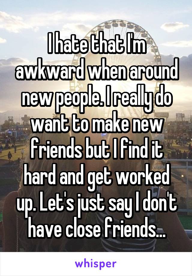 I hate that I'm awkward when around new people. I really do want to make new friends but I find it hard and get worked up. Let's just say I don't have close friends...