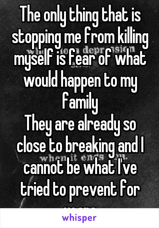 The only thing that is stopping me from killing myself is fear of what would happen to my family
They are already so close to breaking and I cannot be what I've tried to prevent for years