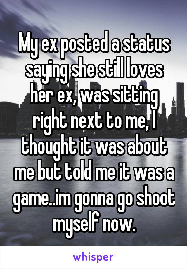 My ex posted a status saying she still loves her ex, was sitting right next to me, I thought it was about me but told me it was a game..im gonna go shoot myself now.