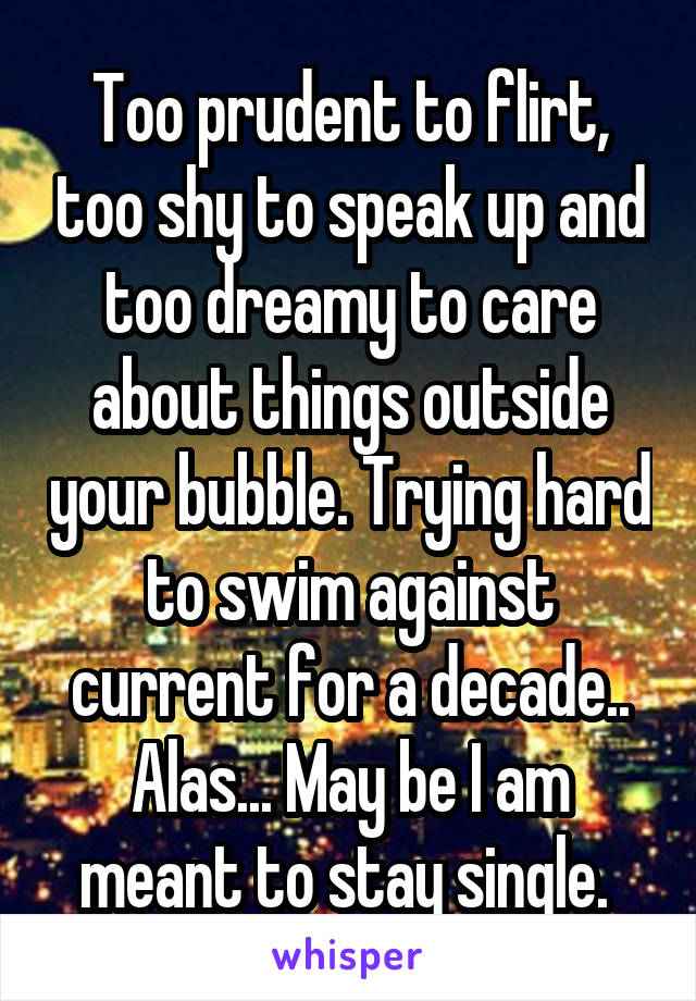 Too prudent to flirt, too shy to speak up and too dreamy to care about things outside your bubble. Trying hard to swim against current for a decade.. Alas... May be I am meant to stay single. 