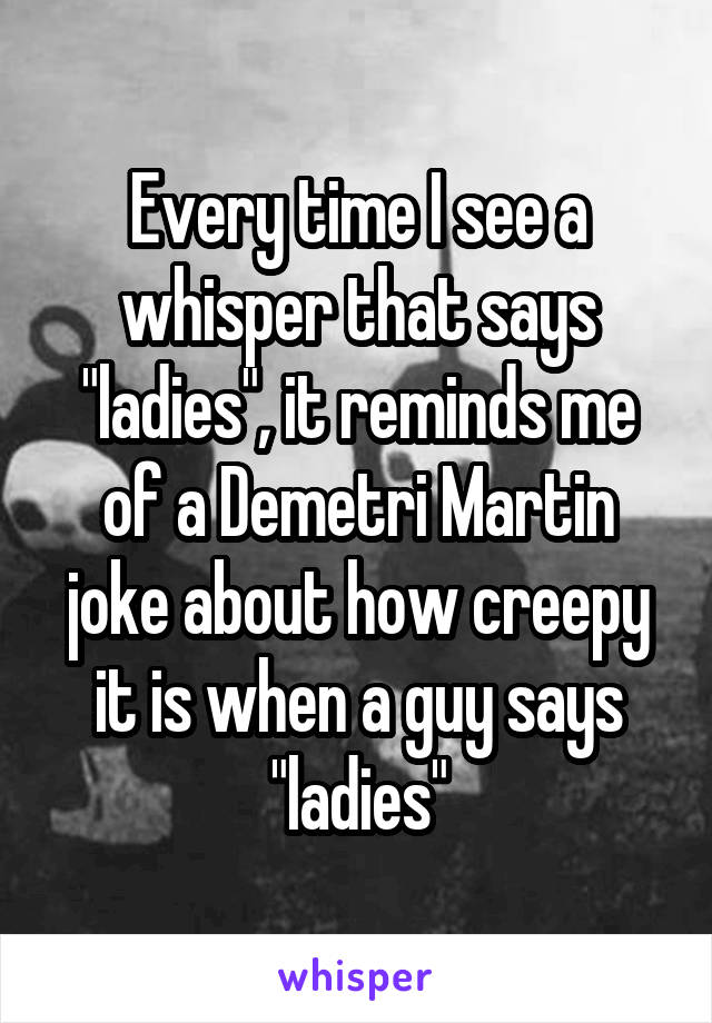 Every time I see a whisper that says "ladies", it reminds me of a Demetri Martin joke about how creepy it is when a guy says "ladies"