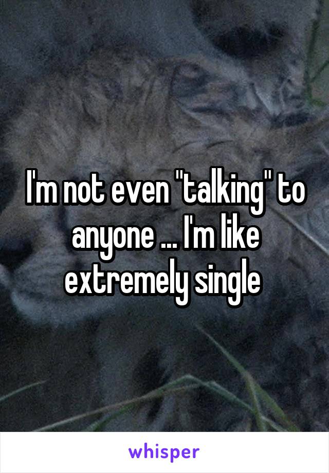 I'm not even "talking" to anyone ... I'm like extremely single 