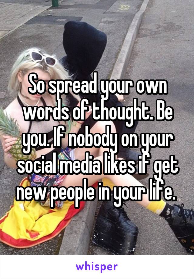 So spread your own words of thought. Be you. If nobody on your social media likes if get new people in your life. 