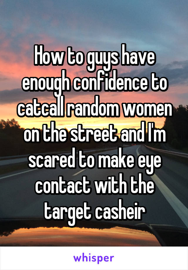 How to guys have enough confidence to catcall random women on the street and I'm scared to make eye contact with the target casheir